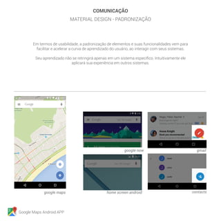 Google Maps Android APP
COMUNICAÇÃO
MATERIAL DESIGN - PADRONIZAÇÃO
google now
home screen androidgoogle maps
gmail
contacts
Em termos de usabilidade, a padronização de elementos e suas funcionalidades vem para
facilitar e acelerar a curva de aprendizado do usuário, ao interagir com seus sistemas.
Seu aprendizado não se retringirá apenas em um sistema específico. Intuitivamente ele
aplicará sua experiência em outros sistemas.
 