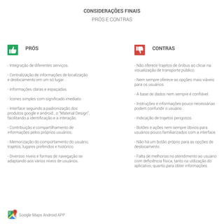 Google Maps Android APP
CONSIDERAÇÕES FINAIS
PRÓS E CONTRAS
		PRÓS
- Integração de diferentes serviços.
- Centralização de informações de localização
e deslocamento em um só lugar.
- Informações claras e espaçadas.
- Ícones simples com significado imediato.
- Interface seguindo a padronização dos
produtos google e android , o “Material Design”,
facilitando a identificação e a interação.
- Contribuição e compartilhamento de
informações pelos próprios usuários.
- Memorização do comportamento do usuário,
trajetos, lugares preferidos e histórico.
- Diversos níveis e formas de navegação se
adaptando aos vários níveis de usuários.
		CONTRAS
- Não oferece trajetos de ônibus ao clicar na
visualização de transporte público.
- Nem sempre oferece as opções mais viáveis
para os usuários.
- A base de dados nem sempre é confiável.
- Instruções e informações pouco necessárias
podem confundir o usuário.
- Indicação de trajetos perigosos.
- Botões e ações nem sempre óbvios para
usuários pouco familiarizados com a interface.
- Não há um botão próprio para as opções de
deslocamento.
- Falta de melhorias no atendimento ao usuário
com deficiência física, tanto na utilização do
aplicativo, quanto para obter informações.
 