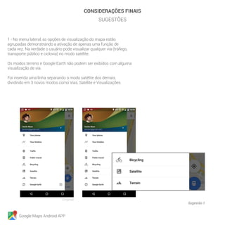 Google Maps Android APP
Sugestão 1
Original
CONSIDERAÇÕES FINAIS
SUGESTÕES
1 - No menu lateral, as opções de visualização do mapa estão
agrupadas demonstrando a ativação de apenas uma função de
cada vez. Na verdade o usuário pode visualizar qualquer via (tráfego,
transporte público e ciclovia) no modo satélite.
Os modos terreno e Google Earth não podem ser exibidos com alguma
visualização de via.
Foi inserida uma linha separando o modo satélite dos demais,
dividindo em 3 novos modos como Vias, Satélite e Visualizações.
 