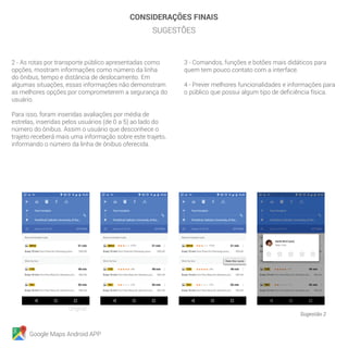 Google Maps Android APP
CONSIDERAÇÕES FINAIS
SUGESTÕES
2 - As rotas por transporte público apresentadas como
opções, mostram informações como número da linha
do ônibus, tempo e distância de deslocamento. Em
algumas situações, essas informações não demonstram
as melhores opções por comprometerem a segurança do
usuário.
Para isso, foram inseridas avaliações por média de
estrelas, inseridas pelos usuários (de 0 a 5) ao lado do
número do ônibus. Assim o usuário que desconhece o
trajeto receberá mais uma informação sobre este trajeto,
informando o número da linha de ônibus oferecida.
3 - Comandos, funções e botões mais didáticos para
quem tem pouco contato com a interface.
4 - Prever melhores funcionalidades e informações para
o público que possui algum tipo de deficiência física.
Sugestão 2
Original
 