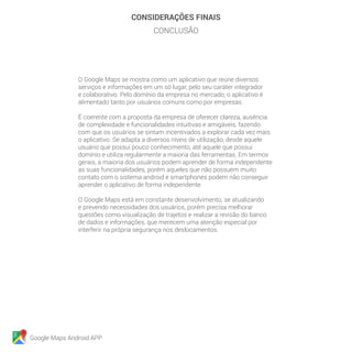 Google Maps Android APP
CONSIDERAÇÕES FINAIS
CONCLUSÃO
O Google Maps se mostra como um aplicativo que reúne diversos
serviços e informações em um só lugar, pelo seu caráter integrador
e colaborativo. Pelo domínio da empresa no mercado, o aplicativo é
alimentado tanto por usuários comuns como por empresas.
É coerente com a proposta da empresa de oferecer clareza, ausência
de complexidade e funcionalidades intuitivas e amigáveis, fazendo
com que os usuários se sintam incentivados a explorar cada vez mais
o aplicativo. Se adapta a diversos níveis de utilização, desde aquele
usuário que possui pouco conhecimento, até aquele que possui
domínio e utiliza regularmente a maioria das ferramentas. Em termos
gerais, a maioria dos usuários podem aprender de forma independente
as suas funcionalidades, porém aqueles que não possuem muito
contato com o sistema android e smartphones podem não conseguir
aprender o aplicativo de forma independente.
O Google Maps está em constante desenvolvimento, se atualizando
e prevendo necessidades dos usuários, porém precisa melhorar
questões como visualização de trajetos e realizar a revisão do banco
de dados e informações, que merecem uma atenção especial por
interferir na própria segurança nos deslocamentos.
 
