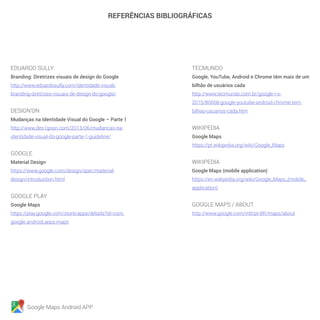 Google Maps Android APP
REFERÊNCIAS BIBLIOGRÁFICAS
EDUARDO SULLY
Branding: Diretrizes visuais de design do Google
http://www.eduardosully.com/identidade-visual/
branding-diretrizes-visuais-de-design-do-google/
DESIGN’ON
Mudanças na Identidade Visual do Google – Parte 1
http://www.des1gnon.com/2013/06/mudancas-na-
identidade-visual-do-google-parte-1-guideline/
GOOGLE
Material Design
https://www.google.com/design/spec/material-
design/introduction.html
GOOGLE PLAY
Google Maps
https://play.google.com/store/apps/details?id=com.
google.android.apps.maps
TECMUNDO
Google, YouTube, Android e Chrome têm mais de um
bilhão de usuários cada
http://www.tecmundo.com.br/google-i-o-
2015/80668-google-youtube-android-chrome-tem-
bilhao-usuarios-cada.htm
WIKIPEDIA
Google Maps
https://pt.wikipedia.org/wiki/Google_Maps
WIKIPEDIA
Google Maps (mobile application)
https://en.wikipedia.org/wiki/Google_Maps_(mobile_
application)
GOOGLE MAPS / ABOUT
http://www.google.com/intl/pt-BR/maps/about
 