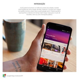 Google Maps Android APP
INTRODUÇÃO
Você poderá encontrar os melhores pontos da cidades, receber
informações de como chegar até eles, explorar o mundo com mapas
de satélite, terreno, street view ou pelo google earth. Poderá também
acompanhar o trânsito em tempo real e traçar rotas para ir à pé, de
bicicleta, carro ou com transporte público.
 