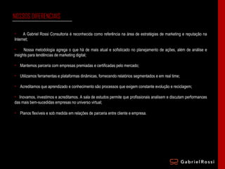 NOSSOS DIFERENCIAIS A Gabriel Rossi Consultoria é reconhecida como referência na área de estratégias de marketing e reputação na Internet; Nossa metodologia agrega o que há de mais atual e sofisticado no planejamento de ações, além de análise e insights para tendências de marketing digital; Mantemos parceria com empresas premiadas e certificadas pelo mercado; Utilizamos ferramentas e plataformas dinâmicas, fornecendo relatórios segmentados e em real time; Acreditamos que aprendizado e conhecimento são processos que exigem constante evolução e reciclagem; Inovamos, investimos e acreditamos. A sala de estudos permite que profissionais analisem e discutam performances das mais bem-sucedidas empresas no universo virtual; Planos flexíveis e sob medida em relações de parceria entre cliente e empresa. 