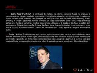 A  EMPRESA Gabriel Rossi [Fundador]  - É estrategista de marketing na internet, profissional focado na construção e gerenciamento de marcas e reputação na era digital. É considerado autoridade e um dos principais formadores de opinião do Brasil sobre o assunto, com passagens por instituições como Syracuse/Aberje, Madia Marketing School, University of London e Bell School. Além de escrever e ser citado extensivamente sobre o tema, sendo colunista de portais como Mundo do Marketing e Imasters, possui artigos publicados no O Estado de São Paulo e colabora com veículos como TV Globo, Bandnews TV, Folha de São Paulo, Jornal O Globo, Revista Veja, Jornal do Comércio, rádios CBN e Eldorado, EcoDesenvolvimento, TV OAB, Nós da Comunicação, Correio Popular de Campinas, entre diversos outros. Equipe  - A Gabriel Rossi Consultoria conta com uma equipe de profissionais e parceiros afinados às tendências de mercado e melhores práticas no meio digital. Entre os colaboradores estão jornalistas, relações públicas, coordenadores de mercado, especialistas em direito digital, analistas de mídias sociais, designers e SEO/SEM. O escritório preza pela qualidade técnica em seus projetos e mantém uma cultura de qualidade, constante aprendizado e diferencial de idéias. 