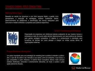 SERVIÇOS GABRIEL ROSSI CONSULTORIA Marketing Político Digital Baseada em estudo de conjuntura e com forte pesquisa digital, a gestão inclui planejamento e execução de estratégias, análises qualitativas diárias, desenvolvimento de plataformas e identificação dos termos adequados para comunicar e mediar conteúdos e propósitos para públicos específicos.  Cursos e Treinamentos para Executivos Organização de programas com dinâmicas próprias analisando de que maneira marcas e empresas ao redor do mundo estão abrindo relacionamento com seus públicos de interesse para ganhar vantagem competitiva. O objetivo é o conhecimento e orientação para tomadores de decisão em como planejar e integrar as mídias sociais dentro de organizações modernas. Pesquisa Qualitativa e Netnográfica Um passo importante para uma estratégia de marketing bem sucedida é entender o público-alvo, o que ele diz sobre o seu mercado e sua marca, como se comporta, o que busca, o que compartilha e quem influencia. A Gabriel Rossi Consultoria oferece neste serviços análises detalhadas, profundas e extremamente relevantes, de modo a auxiliar e gerar ações altamente eficazes. 
