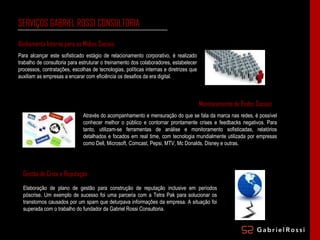 SERVIÇOS GABRIEL ROSSI CONSULTORIA Para alcançar este sofisticado estágio de relacionamento corporativo, é realizado trabalho de consultoria para estruturar o treinamento dos colaboradores, estabelecer processos, contratações, escolhas de tecnologias, políticas internas e diretrizes que auxiliam as empresas a encarar com eficiência os desafios da era digital. Monitoramento de Redes Sociais Através do acompanhamento e mensuração do que se fala da marca nas redes, é possível conhecer melhor o público e contornar prontamente crises e feedbacks negativos. Para tanto, utilizam-se ferramentas de análise e monitoramento sofisticadas, relatórios detalhados e focados em real time, com tecnologia mundialmente utilizada por empresas como Dell, Microsoft, Comcast, Pepsi, MTV, Mc Donalds, Disney e outras. Gestão de Crise e Reputação Elaboração de plano de gestão para construção de reputação inclusive em períodos póscrise. Um exemplo de sucesso foi uma parceria com a Tetra Pak para solucionar os transtornos causados por um spam que deturpava informações da empresa. A situação foi superada com o trabalho do fundador da Gabriel Rossi Consultoria. Alinhamento Interno para as Mídias Sociais 