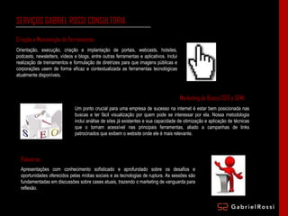 SERVIÇOS GABRIEL ROSSI CONSULTORIA Orientação, execução, criação e implantação de portais, webcasts, hotsites, podcasts, newsletters, vídeos e blogs, entre outras ferramentas e aplicativos. Inclui realização de treinamentos e formulação de diretrizes para que imagens públicas e corporações usem de forma eficaz e contextualizada as ferramentas tecnológicas atualmente disponíveis. Marketing de Busca (SEO e SEM) Um ponto crucial para uma empresa de sucesso na internet é estar bem posicionada nas buscas e ter fácil visualização por quem pode se interessar por ela. Nossa metodologia inclui análise de sites já existentes e sua capacidade de otimização e aplicação de técnicas que o tornam acessível nas principais ferramentas, aliado a campanhas de links patrocinados que exibem o website onde ele é mais relevante. Palestras Apresentações com conhecimento sofisticado e aprofundado sobre os desafios e oportunidades oferecidos pelas mídias sociais e as tecnologias de ruptura. As sessões são fundamentadas em discussões sobre cases atuais, trazendo o marketing de vanguarda para reflexão. Criação e Manutenção de Ferramentas 