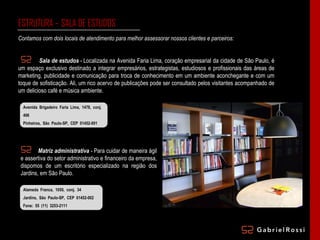 ESTRUTURA – SALA DE ESTUDOS Contamos com dois locais de atendimento para melhor assessorar nossos clientes e parceiros: Sala de estudos  - Localizada na Avenida Faria Lima, coração empresarial da cidade de São Paulo, é um espaço exclusivo destinado a integrar empresários, estrategistas, estudiosos e profissionais das áreas de marketing, publicidade e comunicação para troca de conhecimento em um ambiente aconchegante e com um toque de sofisticação. Ali, um rico acervo de publicações pode ser consultado pelos visitantes acompanhado de um delicioso café e música ambiente. Avenida Brigadeiro Faria Lima, 1478, conj. 406 Pinheiros, São Paulo-SP, CEP 01452-001 Fone: 55 (11) 2361-5005 Matriz administrativa  - Para cuidar de maneira ágil e assertiva do setor administrativo e financeiro da empresa, dispomos de um escritório especializado na região dos Jardins, em São Paulo. Alameda Franca, 1050, conj. 34 Jardins, São Paulo-SP, CEP 01452-002 Fone: 55 (11) 3253-2111 