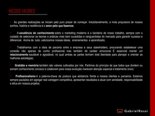 NOSSOS VALORES   As grandes realizações se iniciam pelo puro prazer de começar. Indubitavelmente, a mola propulsora de nossos sonhos, história e resiliência é o  amor pelo que fazemos ; A  excelência do conhecimento  sobre o marketing moderno é a bandeira de nosso trabalho, sempre com o cuidado de selecionar as teorias e práticas mais bem sucedidas e vanguardistas do mercado para garantir sucesso e diferencial.  Acima de  tudo, valorizamos nossas ideias,  ensinamentos  e aprendizado; Trabalhamos  com a ideia de  parceria entre  a  empresa  e seus  stakeholders, procurando estabelecer  uma conexão não apenas de cunho profissional,  mas também de caráter emocional.  É essencial manter um  relacionamento  saudável e agradável, no qual ambas as partes tenham total liberdade para planejar e orientar as melhores estratégias; Gratidão e memória  também são valores cultivados por nós. Partimos do princípio de que todos que dividem ou somam conhecimento conosco e colaboram para nossa evolução merecem atenção especial e tratamento único; Profissionalismo  é  a palavra-chave  da  postura  que adotamos  frente a nossos clientes e  parceiros. Estamos sempre pautados em agregar real vantagem competitiva, apresentar resultados e atuar com seriedade, responsabilidade e ética em nossos projetos. 