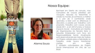 Nossa Equipe:
Bacharel em Direito de canudo, mas
Consultora de "causas perdidas" por
vocação. Nascida no Maranhão e
criada no mundo, já conheceu o melhor
e o pior de 4 continentes onde
aprendeu a lidar com as diferenças e
descobriu a paixão por trabalhos com
propósito. Trabalha com causas sociais
desde 2011, e em 2012 fundou a Todoos
Impacto Social - Consultoria em Gestão
de Organizações do Terceiro Setor e
Soluções Empresarias com foco em
Responsabilidade Social. Atualmente
está desenvolvendo por meio da Todoos
um Projeto voltado para a Felicidade no
Trabalho, onde busca transformar
castigo em obra.
É também cofundadora do Projeto
Social Internacional Um Litro de Luz
Brasil.
Alanna Sousa
 