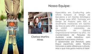 Nossa Equipe:
Especialista em Coolhunting pelo
Istituto Europeo di Design de
Barcelona e em Gestão Estratégica
de Design pela UFSC. Formada em
Design de Produto pelo IFSC e
atualmente mestranda em Gestão
de Marcas pela UFSC e pesquisadora
do LOGO - Laboratório de
Orientação da Gênese
Organizacional também na UFSC. Foi
coordenadora de Pesquisa da
Audiolab onde trabalhou com
pesquisas e processos criativos.
É apaixonada por literatura, pela
língua espanhola, pelos filósofos
franceses e pelas diferenças culturais.
Mas o que mais gosta mesmo é falar!
Clarissa Martins
Alves
 