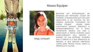 Nossa Equipe:
Bacharel em Administração de
Empresas por formação, Coach de
Profissão, é Apaixonada por tudo que
desenvolve o ser humano ao seu
máximo potencial. Fundadora do
Mulher Integral estuda sobre
crescimento pessoal, liderança e
empreendedorismo há 5 anos.
Atualmente dedica sua vida a
desenvolver e treinar mulheres para
potencializarem seus talentos e
paixões na sua profissão. Acredita
que o talento é o que diferencia as
pessoas, e que pessoas talentosas
unidas pela mesma causa, fazem a
diferença no mundo.
Maju Limiyarti
 