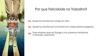 Por que Felicidade no Trabalho?
Queremos transformar castigo em obra
Queremos transformar funcionários em colaboradores engajados
Toda empresa quer ser Google e nós queremos transformar
o mercado corporativo
 