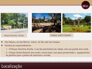 Localização PARQUE SANTOS DUMONT Vila Adyana, um dos Bairros  nobres  de São José dos Campos. Vizinhos do empreendimento: 1 - O Parque Vicentina Aranha  é um dos patrimônios da cidade, com sua grande área verde. 2 – Parque Santos Dumont área verde e muito lazer, com pista pavimentada e  equipamentos de ginástica para a prática de exercícios e corrida.  Parque Vicentina  Aranha 