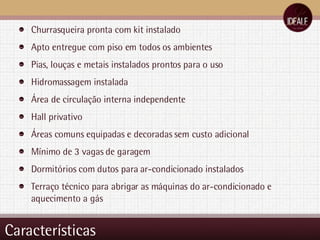 Características Churrasqueira pronta com kit instalado Apto entregue com piso em todos os ambientes Pias, louças e metais instalados prontos para o uso Hidromassagem instalada Área de circulação interna independente Hall privativo Áreas comuns equipadas e decoradas sem custo adicional Mínimo de 3 vagas de garagem Dormitórios com dutos para ar-condicionado instalados Terraço técnico para abrigar as máquinas do ar-condicionado e aquecimento a gás 