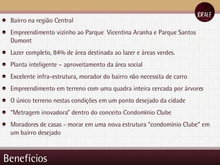 Benefícios Bairro na região Central Empreendimento vizinho ao Parque  Vicentina Aranha e Parque Santos Dumont Lazer completo, 84% de área destinada ao lazer e áreas verdes. Planta inteligente – aproveitamento da área social Excelente infra-estrutura, morador do bairro não necessita de carro Empreendimento em terreno com uma quadra inteira cercada por árvores O único terreno nestas condições em um ponto desejado da cidade “ Metragem inovadora” dentro do conceito Condomínio Clube Moradores de casas - morar em uma nova estrutura “condomínio Clube” em um bairro desejado 
