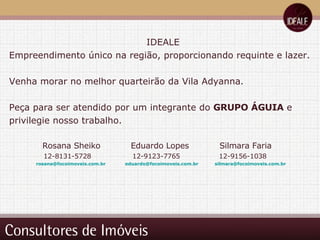 Consultores de Imóveis IDEALE Empreendimento único na região, proporcionando requinte e lazer. Venha morar no melhor quarteirão da Vila Adyanna. Peça para ser atendido por um integrante do  GRUPO ÁGUIA  e privilegie nosso trabalho. Rosana Sheiko  Eduardo Lopes  Silmara Faria 12-8131-5728  12-9123-7765  12-9156-1038 [email_address]   [email_address]   [email_address]   