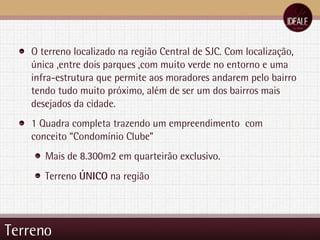 Terreno O terreno localizado na região Central de SJC. Com localização, única ,entre dois parques ,com muito verde no entorno e uma infra-estrutura que permite aos moradores andarem pelo bairro tendo tudo muito próximo, além de ser um dos bairros mais  desejados da cidade. 1 Quadra completa trazendo um empreendimento  com conceito “Condomínio Clube” Mais de 8.300m2 em quarteirão exclusivo. Terreno  ÚNICO  na região 