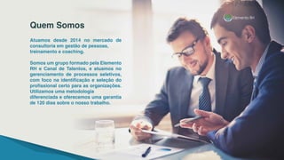 Atuamos desde 2014 no mercado de
consultoria em gestão de pessoas,
treinamento e coaching.
Somos um grupo formado pela Elemento
RH e Canal de Talentos, e atuamos no
gerenciamento de processos seletivos,
com foco na identificação e seleção do
profissional certo para as organizações.
Utilizamos uma metodologia
diferenciada e oferecemos uma garantia
de 120 dias sobre o nosso trabalho.
Quem Somos
 