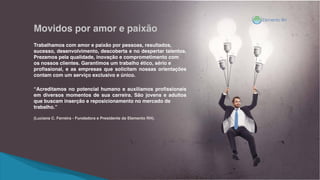 Trabalhamos com amor e paixão por pessoas, resultados,
sucesso, desenvolvimento, descoberta e no despertar talentos.
Prezamos pela qualidade, inovação e comprometimento com
os nossos clientes. Garantimos um trabalho ético, sério e
profissional, e as empresas que solicitam nossas orientações
contam com um serviço exclusivo e único.
“Acreditamos no potencial humano e auxiliamos profissionais
em diversos momentos de sua carreira. São jovens e adultos
que buscam inserção e reposicionamento no mercado de
trabalho.”
(Luciana C. Ferreira - Fundadora e Presidente da Elemento RH).
Movidos por amor e paixão
 