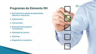 Recrutamento e seleção de especialistas,
liderança e executivos;
Outplacement;
Treinamentos;
Desenvolvimento pessoal
e profissional;
Orientação de carreira;
Coaching;
Diagnóstico e consultoria.
Programas da Elemento RH
 