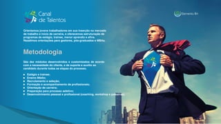 São dez módulos desenvolvidos e customizados de acordo
com a necessidade do cliente, e de suporte e auxílio ao
candidato durante todas as etapas do processo.
Estágio e trainee;
Ensino Médio;
Recrutamento e seleção;
Formação e acompanhamento de profissionais;
Orientação de carreira;
Preparação para processo seletivo;
Desenvolvimento pessoal e profissional (coaching, workshop e palestras).
Orientamos jovens trabalhadores em sua inserção no mercado
de trabalho e início de carreira, e oferecemos estruturação de
programas de estágio, trainee, menor aprendiz e afins.
Rezalimos orientações para gestores, pós-graduados e MBAs.
Metodologia
 
