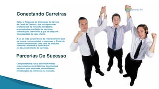 Este é o Programa de Orientação de Carreira
da Canal de Talentos, que visa aproximar
profissionais do mercado de trabalho,
promovendoa orientação de carreiras,
comsoluções individuais e que se adéquam
à necessidade de cada cliente.
À luz de toda a experiência de relacionamento com
os jovens, universidades e empresas, a Canal de
Talentos desenvolveu uma série de produtos
voltados a fomentar a consciência
e o desenvolvimento de carreiras.
Comprometidos com o desenvolvimento
e reconhecimento de talentos, construímos
parcerias com empresas, universidades
e instituições de referência no mercado.
Conectando Carreiras
Parcerias De Sucesso
 