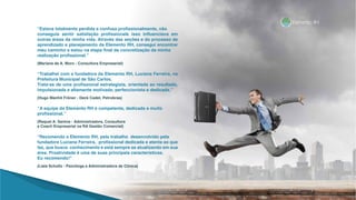 “Estava totalmente perdida e confusa profissionalmente, não
conseguia sentir satisfação profissionale isso influenciava em
outras áreas da minha vida. Através das seções e do processo de
aprendizado e planejamento da Elemento RH, consegui encontrar
meu caminho e estou na etapa final da concretização da minha
realização profissional.”
(Mariana de A. Moro - Consultora Empresarial)
“Trabalhei com a fundadora da Elemento RH, Luciana Ferreira, na
Prefeitura Municipal de São Carlos.
Trata-se de uma profissional estrategista, orientada ao resultado,
impulsionada e altamente motivada, perfeccionista e dedicada.”
(Hugo Manfré Fröner - Deck Cadet, Petrobras)
“A equipe da Elemento RH é competente, dedicada e muito
profissional.”
(Raquel A. Santos - Administradora, Consultora
e Coach Empresarial na RA Gestão Comercial)
“Recomendo a Elemento RH, pelo trabalho desenvolvido pela
fundadora Luciana Ferreira, profissional dedicada e atenta ao que
faz, que busca conhecimento e está sempre se atualizando em sua
área. Proatividade é uma de suas principais características.
Eu recomendo!”
(Liala Schultz - Psicóloga e Administradora de Clínica)
 