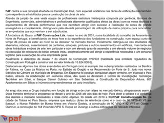 PAF centra a sua principal atividade na Construção Civil, com especial incidência nas obras de edificação mas também
com experiência e habilitados para a construção de obras de arte.
Através da junção de uma vasta equipa de profissionais (estrutura hierárquica composta por gerência, técnicos de
Engenharia, comerciais, administrativos e profissionais altamente qualificados afetos às obras) com os meios técnicos e
equipamentos de elevada performance que nos permitem atingir com sucesso a realização de obras de grande
envergadura e complexidade, distingo-nos pela elevada percentagem de utilização de meios próprios para concretizar
as empreitadas que nos venham a ser adjudicadas.
A fundadora do Grupo, a PAF Construções Lda. nasce no ano de 2001, numa localidade do concelho de Amarante no
Norte de Portugal, e beneficiando do know how e da experiência dos fundadores na construção, num espaço curto de
tempo dá provas de estar ao nível de se destacar no mercado Ibérico. Inicialmente distinguiu-se nas atividades de
alvenarias, rebocos, assentamento de cantarias, estuques, pinturas e outros revestimentos em edifícios, mais tarde em
obras hidráulicas e obras de arte, em particular e com um elevado grau de ascensão e um elevado volume de negócios
na execução de estruturas de betão armado insitu, progressivamente até atingir a experiência necessária e um percurso
legítimo para a execução de uma empreitada geral.
Atualmente é detentora da classe 7 do Alvará de Construção nº57902 (habilitada pela entidade reguladora da
Construção em Portugal a construir até ao valor limite de 10.624.000 €).
Destacam-se algumas das obras executadas em Portugal como é exemplo das subempreitadas realizadas na Basílica
de Fátima, na Casa da Música no Porto, no Estádio do Dragão e na Reconversão do Forte de S. João nos novos
Edifícios da Câmara do Munícipio de Bragança. Em Espanha foi possível conquistar algum território, em especial o País
Basco, através da colaboração em inúmeras obras, das quais se destacam o Centro de Investigação Tecnologia
Tecnhiker em Eibar, o Basque Center Culinary em San Sebastian, a Construção da Depuradora Aduna, 607
Apartamentos em Bilbao e inúmeros empreendimentos de cariz imobiliário.
Ao longo dos anos o Grupo trabalhou em função de atingir e de criar raízes no mercado ibérico, ultrapassando assim a
única fronteira territorial e projetando-se desde o ano de 2005 até aos dias de hoje. Para obter a solidez e a confiança
dos clientes e mercado necessárias e tidas como objetivo, foi criada em 2010 a NORPAF Construcciones SL. na
cidade de Tolosa no País Basco, empresa que realizou obras de referência como é o caso de 96 VPO+40 VS em
Basauri, o Nuevo Pabellón de Buesa Arena em Victoria Gasteiz, a construção de 90 VPO + 42 VPT en Olalde –
Oiartzun, a construção de 144 Viviendas VPO S. Roque en Durango e outras edificações de relevado interesse.
2
 