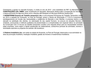 Cimentando a aposta no mercado Europeu, é criada no ano de 2012 uma subsidiária da PAF na Alemanha, PAF
CONSTRUÇÕES LDA, GMBH, sede inicialmente em Neustadt, efectuando desde então a prospecção de mercado e
o desenvolvimento de algumas obras como o Neubau AM Westpark em Munique (Edifícios residenciais).
A NORINTERIM Empresa de Trabalho temporário Lda. é uma empresa Portuguesa de Trabalho Temporário criada
em 2013 e sediada em Amarante, no País de Portugal, possui o Alvará de autorização nº 713/13 e posiciona-se
estrategicamente em função das necessidades e exigências do Mercado e dos Clientes. A empresa centra a sua
atenção na satisfação dos clientes, na valorização do seu capital Humano, na procura de soluções flexíveis e
rentáveis, promovendo a melhoria qualitativa de produtividade e a competividade com especial relevo na actividade
da Construção Civil. O recurso ao trabalho temporário constitui uma resposta eficaz para as necessidades sentidas
pelas empresas, como sejam a rápida substituição de colaboradores, acréscimos pontuais de actividade, eventos e
actividades sazonais ou projectos de carácter não duradouro.
A Vitaleme Imobiliária Lda. com sede na cidade de Amarante, no País de Portugal, desenvolve a sua actividade na
área da promoção imobiliária, mediação imobiliária, gestão de imóveis e investimentos imobiliários.
3
 