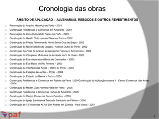 ÂMBITO DE APLICAÇÃO - ALVENARIAS, REBOCOS E OUTROS REVESTIMENTOS
Cronologia das obras
5
 Renovação do Arquivo Histórico do Porto - 2001
 Construção Residencial e Comercial em Amarante - 2001
 Renovação da Zona Cultural do Freixo no Porto - 2001
 Construção do Health Club Holmes Place no Porto – 2002
 Construção da Prisão Feminina do Norte Santa Cruz do Bispo - 2002
 Construção do Novo Estádio do Dragão - Futebol Clube do Porto - 2002
 Construção das Vias de Acesso ao Aeroporto Francisco Sá Carneiro - 2002
 Construção do Complexo Multiusos da Arrábida na V. N. Gaia - 2002
 Construção da Etar depuradora Bacia de Cambados – 2003
 Construção da Etar Bacia do Rio Ferreira – 2003
 Construção da Interface das Antas – Metro do Porto – 2004
 Construção da Estação das Antas – Porto – 2004
 Construção do Estadio do Bessa – Porto – 2004
 Construção Residencial e Comercial em Ribeira da Pena - 2004Construção da Aplicação urbana II - Centro Comercial das Antas
- 2004
 Construção do Health Club Holmes Place en Porto – 2005
 Construção Residencial e Comercial Portas de Amarante - 2005
 Construção do Centro Comercial Fórum Coimbra - 2005
 Construção da Igreja Santíssima Trindade Santuário de Fátima – 2006
 Construção de 12 Viviendas ALFA San Andrés em Zumaia - País Vasco - 2007
 