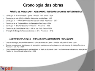 ÂMBITO DE APLICAÇÃO - ALVENARIAS, REBOCOS E OUTROS REVESTIMENTOS
Cronologia das obras
6
 Construção de 30 Viviendas em Lugaritz – Donostia - País Vasco – 2007
 Construção do Lote 3 Edifício Vila Sol Condomínio em Vila Real – 2007
 Construção de 71 VPO + 35 Viviendas Tasadas em Tolosa - País Vasco – 2007
 Construção de 54 Viviendas Libres em Extxebeltz - País Vasco – 2008
 Construção de 54 VPO "Etxebeltz“ em Azpeitia - País Vasco – 2009
 Construção de Centro Mueble Lote1 – URI en Irun - País Vasco – 2009
 Ampliação de Zaragueta Ikastetxea (Escola) en Orio - País Vasco – 2012
ÂMBITO DE APLICAÇÃO – OBRAS E INFRAESTRUTURAS HIDRAÚLICAS
 Obra de escavação, movimentos de terras e túneis de acesso ao Centro Comercial das Antas no Porto - 2003
 Contrato para execução das tubagens de admissão e dos sistemas de bombagem nos sub-sistemas do Vale do Torno e do
Peneireiro – Vila Flor - 2004
 Obra dos sistemas de saneamento nos Municípios da Bacia do Rio Minho PARTE 1 - Sistemas de Intercepção e elevação em
Paredes de Coura, Monção e Caminha – 2004
 