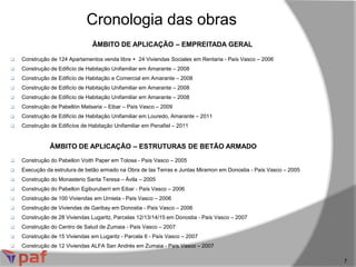 ÂMBITO DE APLICAÇÃO – EMPREITADA GERAL
Cronologia das obras
7
 Construção de 124 Apartamentos venda libre + 24 Viviendas Sociales em Rentaria - País Vasco – 2006
 Construção de Edificío de Habitação Unifamiliar em Amarante – 2008
 Construção de Edificío de Habitação e Comercial em Amarante – 2008
 Construção de Edificío de Habitação Unifamiliar em Amarante – 2008
 Construção de Edificío de Habitação Unifamiliar em Amarante – 2008
 Construção de Pabellón Matsaria – Eibar – País Vasco – 2009
 Construção de Edificío de Habitação Unifamiliar em Louredo, Amarante – 2011
 Construção de Edificíos de Habitação Unifamiliar em Penafiel – 2011
ÂMBITO DE APLICAÇÃO – ESTRUTURAS DE BETÃO ARMADO
 Construção do Pabellon Voith Paper em Tolosa - País Vasco – 2005
 Execução da estrutura de betão armado na Obra de las Terras e Juntas Miramon em Donostia - País Vasco – 2005
 Construção do Monasterio Santa Teresa – Ávila – 2005
 Construção do Pabellon Egiburuberri em Eibar - País Vasco – 2006
 Construção de 100 Viviendas em Urnieta - País Vasco – 2006
 Construção de Viviendas de Garibay em Donostia - País Vasco – 2006
 Construção de 28 Viviendas Lugaritz, Parcelas 12/13/14/15 em Donostia - País Vasco – 2007
 Construção do Centro de Salud de Zumaia - País Vasco – 2007
 Construção de 15 Viviendas em Lugaritz - Parcela 6 - País Vasco – 2007
 Construção de 12 Viviendas ALFA San Andrés em Zumaia - País Vasco – 2007
 