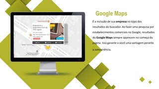 É a inclusão de sua empresa no topo dos
resultados do buscador. Ao fazer uma pesquisa por
estabelecimentos comerciais no Google, resultados
do Google Maps sempre aparecem no começo da
página. Isso garante a você uma vantagem perante
a concorrência.
Google Maps
 