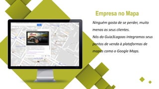 Ninguém gosta de se perder, muito
menos os seus clientes.
Nós do Guia3Lagoas integramos seus
pontos de venda à plataformas de
mapas como o Google Maps.
Empresa no Mapa
 