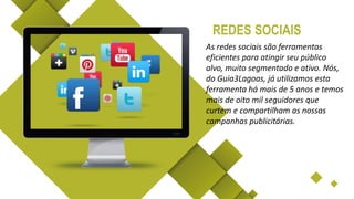 As redes sociais são ferramentas
eficientes para atingir seu público
alvo, muito segmentado e ativo. Nós,
do Guia3Lagoas, já utilizamos esta
ferramenta há mais de 5 anos e temos
mais de oito mil seguidores que
curtem e compartilham as nossas
campanhas publicitárias.
REDES SOCIAIS
 