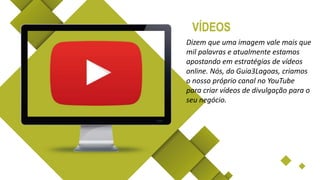 Dizem que uma imagem vale mais que
mil palavras e atualmente estamos
apostando em estratégias de vídeos
online. Nós, do Guia3Lagoas, criamos
o nosso próprio canal no YouTube
para criar vídeos de divulgação para o
seu negócio.
VÍDEOS
 