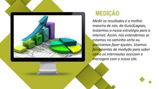 Medir os resultados é a melhor
maneira de nós, do Guia3Lagoas,
testarmos a nossa estratégia para a
internet. Assim, nós entendemos se
estamos no caminho certo ou
precisamos fazer ajustes. Usamos
ferramentas de medição para saber
como os internautas acessam e
interagem com o nosso site.
MEDIÇÃO
 