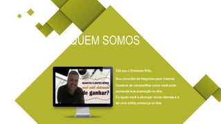 Olá sou o Emerson Brito.
Sou consultor de Negócios para Internet.
Gostaria de compartilhar como você pode
aumentar sua exposição on-line.
Eu ajudo você a alcançar novos clientes e a
ter uma sólida presença on-line.
QUEM SOMOS
 