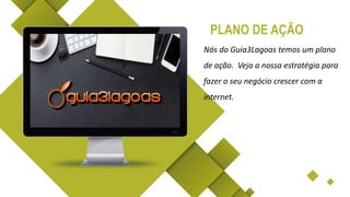 Nós do Guia3Lagoas temos um plano
de ação. Veja a nossa estratégia para
fazer o seu negócio crescer com a
internet.
PLANO DE AÇÃO
 