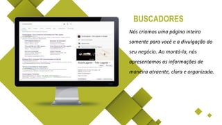 Nós criamos uma página inteira
somente para você e a divulgação do
seu negócio. Ao montá-la, nós
apresentamos as informações de
maneira atraente, clara e organizada.
BUSCADORES
 