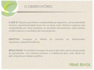 O QUE É: Pesquisa quantitativa compartilhada por segmento, com periodicidade
mensal e representatividade local com um baixo custo. Embora a pesquisa seja
compartilhada por várias empresas, os resultados são exclusivos: cada empresa
receberá apenas os resultados das suas perguntas.
OBJETIVO: Investigar os hábitos de consumo em determinados
segmentos, captando tendências.
RESULTADOS: O resultado é entregue em quinze dias úteis a partir da aprovação
do questionário, com relatório exclusivo e confidencial para cada cliente em
pdf, composto por tabelas e gráficos.
O OBSERVATÓRIO
 