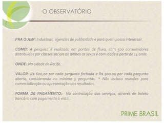 PRA QUEM: Industrias, agencias de publicidade e para quem possa interessar.
COMO: A pesquisa é realizada em pontos de fluxo, com 500 consumidores
distribuídos por classes sociais de ambos os sexos e com idade a partir de 14 anos.
ONDE: Na cidade de Recife.
VALOR: R$ 600,00 por cada pergunta fechada e R$ 900,00 por cada pergunta
aberta, considerando no mínimo 5 perguntas. * Não incluso reuniões para
comercialização ou apresentação dos resultados.
FORMA DE PAGAMENTO: Na contratação dos serviços, através de boleto
bancário com pagamento à vista .
O OBSERVATÓRIO
 
