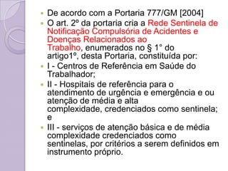 De acordo com a Portaria 777/GM [2004]
 O art. 2º da portaria cria a Rede Sentinela de
  Notificação Compulsória de Acidentes e
  Doenças Relacionados ao
  Trabalho, enumerados no § 1° do
  artigo1º, desta Portaria, constituída por:
 I - Centros de Referência em Saúde do
  Trabalhador;
 II - Hospitais de referência para o
  atendimento de urgência e emergência e ou
  atenção de média e alta
  complexidade, credenciados como sentinela;
  e
 III - serviços de atenção básica e de média
  complexidade credenciados como
  sentinelas, por critérios a serem definidos em
  instrumento próprio.
 