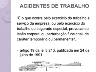 ACIDENTES DE TRABALHO

“É o que ocorre pelo exercício do trabalho a
serviço da empresa, ou pelo exercício do
trabalho do segurado especial, provocando
lesão corporal ou perturbação funcional, de
caráter temporário ou permanente".


   artigo 19 da lei 8.213, publicada em 24 de
    julho de 1991
 