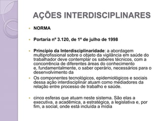 AÇÕES INTERDISCIPLINARES
   NORMA

   Portaria nº 3.120, de 1º de julho de 1998

   Princípio da Interdisciplinaridade: a abordagem
    multiprofissional sobre o objeto da vigilância em saúde do
    trabalhador deve contemplar os saberes técnicos, com a
    concorrência de diferentes áreas do conhecimento
    e, fundamentalmente, o saber operário, necessários para o
    desenvolvimento da
   Os componentes tecnológicos, epidemiológicos e sociais
    dessa ação interdisciplinar atuam como mediadores da
    relação entre processo de trabalho e saúde.

   cinco esferas que atuam neste sistema. São elas a
    executiva, a acadêmica, a estratégica, a legislativa e, por
    fim, a social, onde está incluída a mídia
 