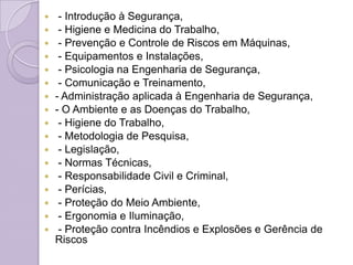     - Introdução à Segurança,
    - Higiene e Medicina do Trabalho,
    - Prevenção e Controle de Riscos em Máquinas,
    - Equipamentos e Instalações,
    - Psicologia na Engenharia de Segurança,
    - Comunicação e Treinamento,
   - Administração aplicada à Engenharia de Segurança,
   - O Ambiente e as Doenças do Trabalho,
    - Higiene do Trabalho,
    - Metodologia de Pesquisa,
    - Legislação,
    - Normas Técnicas,
    - Responsabilidade Civil e Criminal,
    - Perícias,
    - Proteção do Meio Ambiente,
    - Ergonomia e Iluminação,
    - Proteção contra Incêndios e Explosões e Gerência de
    Riscos
 