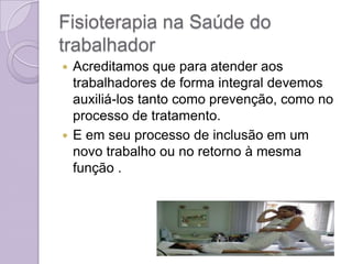 Fisioterapia na Saúde do
trabalhador
 Acreditamos que para atender aos
  trabalhadores de forma integral devemos
  auxiliá-los tanto como prevenção, como no
  processo de tratamento.
 E em seu processo de inclusão em um
  novo trabalho ou no retorno à mesma
  função .
 