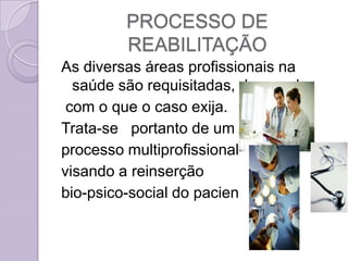 PROCESSO DE
         REABILITAÇÃO
As diversas áreas profissionais na
  saúde são requisitadas, de acordo
 com o que o caso exija.
Trata-se portanto de um
processo multiprofissional
visando a reinserção
bio-psico-social do paciente.
 